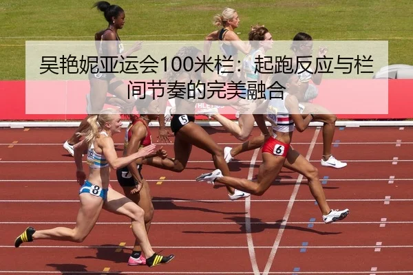 吴艳妮亚运会100米栏：起跑反应与栏间节奏的完美融合