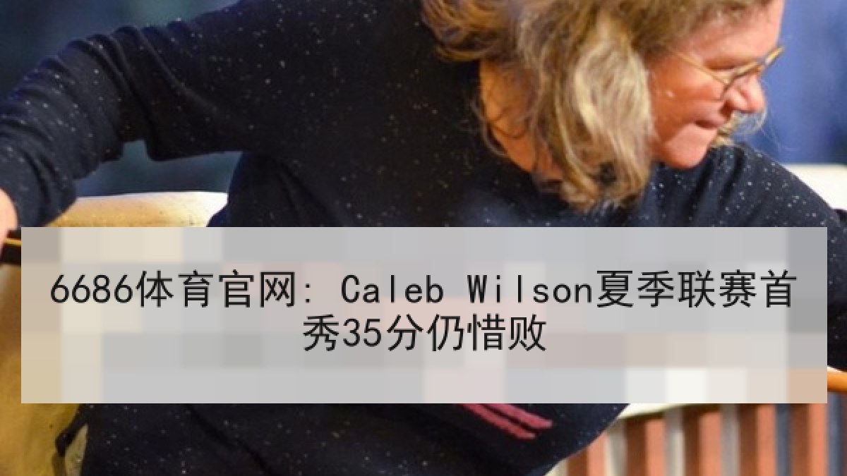 6686体育官网: Caleb Wilson夏季联赛首秀35分仍惜败