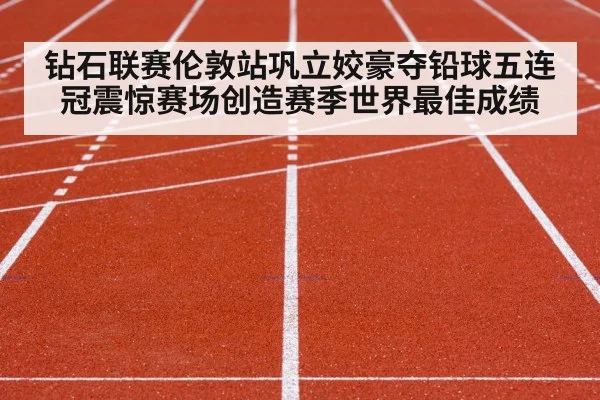 钻石联赛伦敦站巩立姣豪夺铅球五连冠震惊赛场创造赛季世界最佳成绩